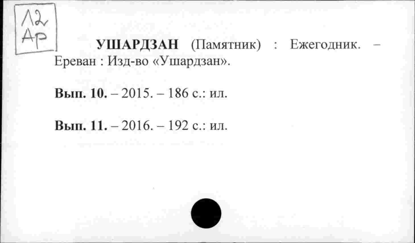 ﻿УШАРДЗАН (Памятник) : Ежегодник.
Ереван : Изд-во «Ушардзан».
Вып. 10. - 2015. - 186 с.: ил.
Вып. 11. - 2016. - 192 с.: ил.